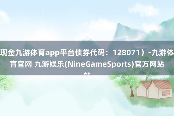 现金九游体育app平台债券代码：128071）-九游体育官网 九游娱乐(NineGameSports)官方网站