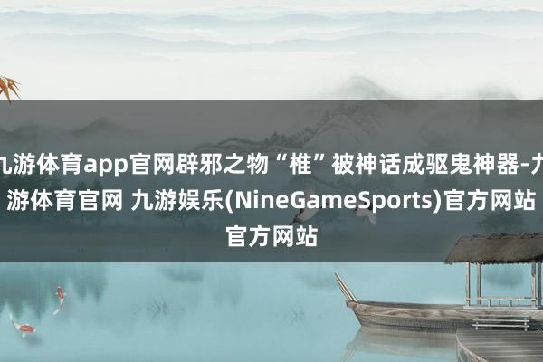 九游体育app官网辟邪之物“椎”被神话成驱鬼神器-九游体育官网 九游娱乐(NineGameSports)官方网站