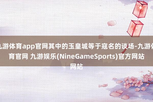 九游体育app官网其中的玉皇城等于寇名的谈场-九游体育官网 九游娱乐(NineGameSports)官方网站