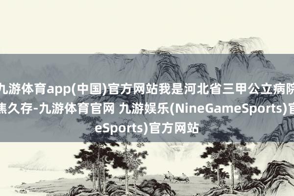 九游体育app(中国)官方网站我是河北省三甲公立病院的医师焦久存-九游体育官网 九游娱乐(NineGameSports)官方网站