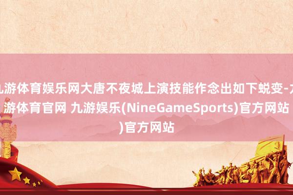 九游体育娱乐网大唐不夜城上演技能作念出如下蜕变-九游体育官网 九游娱乐(NineGameSports)官方网站