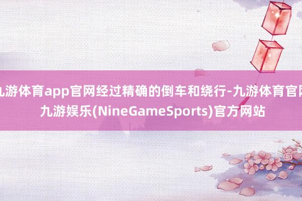九游体育app官网经过精确的倒车和绕行-九游体育官网 九游娱乐(NineGameSports)官方网站
