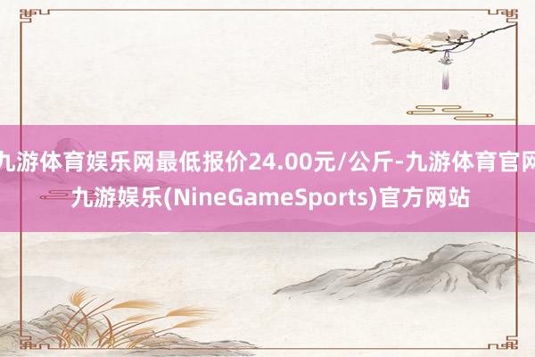 九游体育娱乐网最低报价24.00元/公斤-九游体育官网 九游娱乐(NineGameSports)官方网站