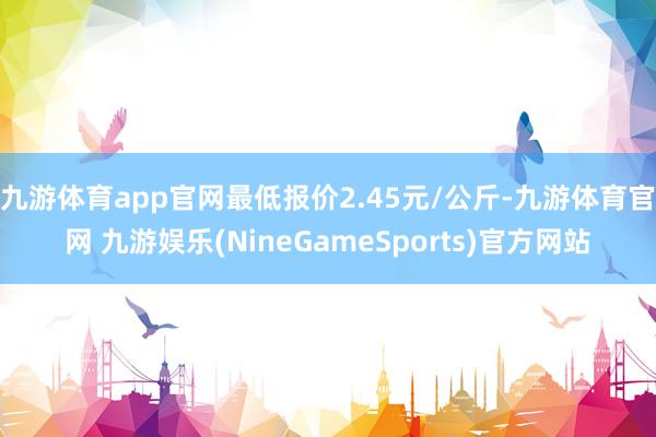 九游体育app官网最低报价2.45元/公斤-九游体育官网 九游娱乐(NineGameSports)官方网站