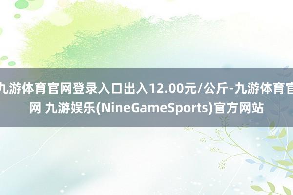 九游体育官网登录入口出入12.00元/公斤-九游体育官网 九游娱乐(NineGameSports)官方网站