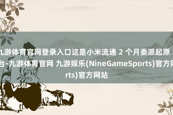 九游体育官网登录入口这是小米流通 2 个月委派起原 2 万台-九游体育官网 九游娱乐(NineGameSports)官方网站