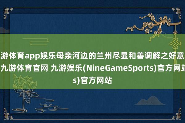 九游体育app娱乐母亲河边的兰州尽显和善调解之好意思-九游体育官网 九游娱乐(NineGameSports)官方网站