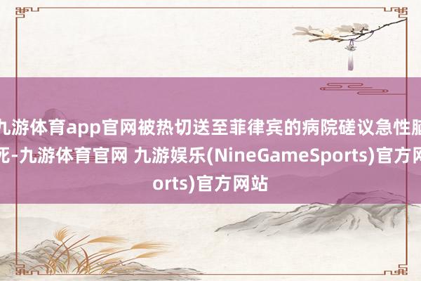 九游体育app官网被热切送至菲律宾的病院磋议急性脑梗死-九游体育官网 九游娱乐(NineGameSports)官方网站