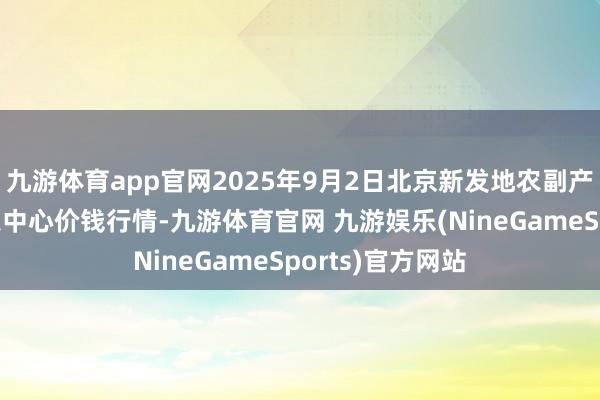 九游体育app官网2025年9月2日北京新发地农副产物批发市集信息中心价钱行情-九游体育官网 九游娱乐(NineGameSports)官方网站