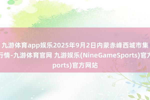 九游体育app娱乐2025年9月2日内蒙赤峰西城市集价钱行情-九游体育官网 九游娱乐(NineGameSports)官方网站