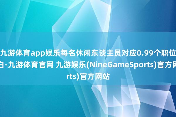 九游体育app娱乐每名休闲东谈主员对应0.99个职位空白-九游体育官网 九游娱乐(NineGameSports)官方网站