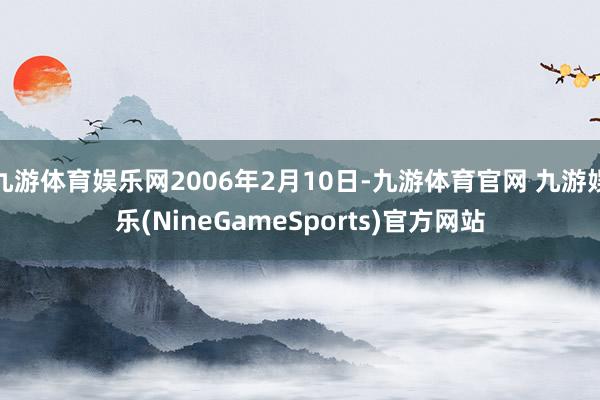 九游体育娱乐网2006年2月10日-九游体育官网 九游娱乐(NineGameSports)官方网站